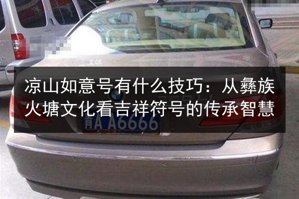 凉山如意号有什么技巧：从彝族火塘文化看吉祥符号的传承智慧