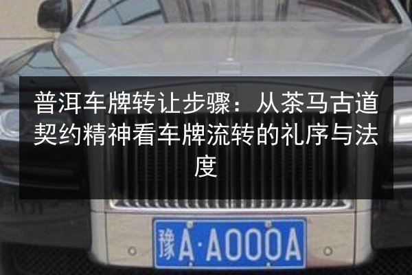 普洱车牌转让步骤:从茶马古道契约精神看车牌流转的礼序与法度 第3张 普洱车牌转让步骤:从茶马古道契约精神看车牌流转的礼序与法度 第3张