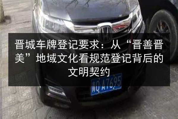 晋城车牌登记要求:从“晋善晋美”地域文化看规范登记背后的文明契约 第2张 晋城车牌登记要求:从“晋善晋美”地域文化看规范登记背后的文明契约 第2张