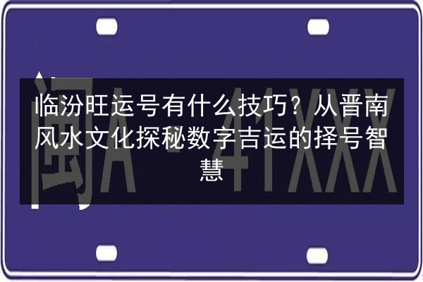 临汾旺运号有什么技巧？从晋南风水文化探秘数字吉运的择号智慧