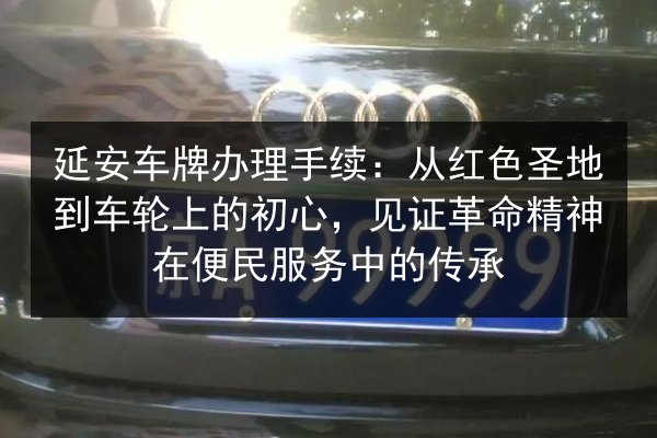 延安车牌办理手续：从红色圣地到车轮上的初心，见证革命精神在便民服务中的传承
