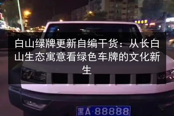 白山绿牌更新自编干货：从长白山生态寓意看绿色车牌的文化新生