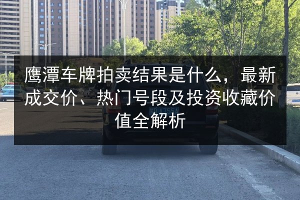 鹰潭车牌拍卖结果是什么，最新成交价、热门号段及投资收藏价值全解析