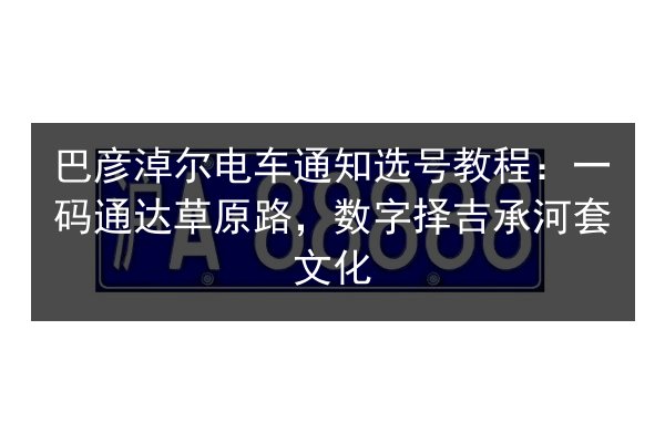 巴彦淖尔电车通知选号教程：一码通达草原路，数字择吉承河套文化