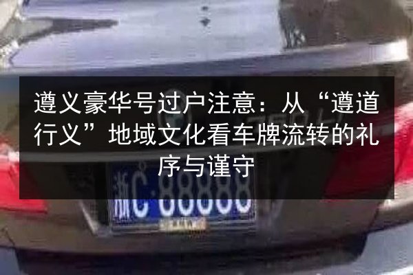 遵义豪华号过户注意：从“遵道行义”地域文化看车牌流转的礼序与谨守