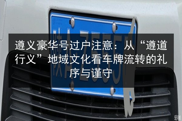 遵义豪华号过户注意：从“遵道行义”地域文化看车牌流转的礼序与谨守 第2张
