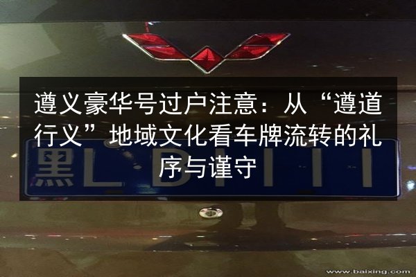 遵义豪华号过户注意：从“遵道行义”地域文化看车牌流转的礼序与谨守 第3张