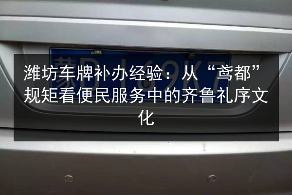 潍坊车牌补办经验：从“鸢都”规矩看便民服务中的齐鲁礼序文化
