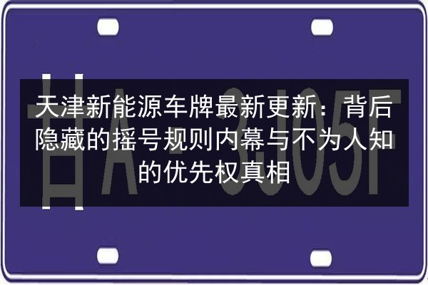天津新能源车牌最新更新:背后隐藏的摇号规则内幕与不为人知的优先权真相 第2张 天津新能源车牌最新更新:背后隐藏的摇号规则内幕与不为人知的优先权真相 第2张