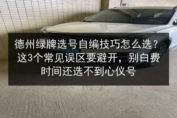 德州绿牌选号自编技巧怎么选？这3个常见误区要避开，别白费时间还选不到心仪号 第3张