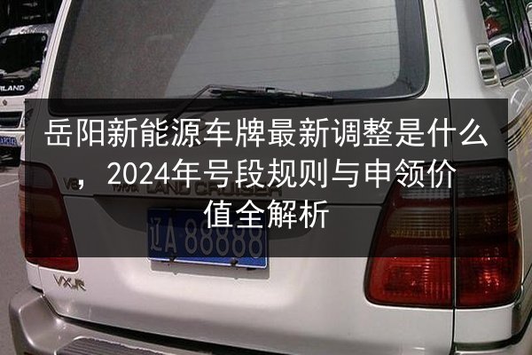 岳阳新能源车牌最新调整是什么，2024年号段规则与申领价值全解析