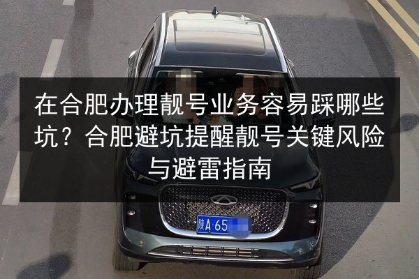 在合肥办理靓号业务容易踩哪些坑?合肥避坑提醒靓号关键风险与避雷指南 第2张 在合肥办理靓号业务容易踩哪些坑?合肥避坑提醒靓号关键风险与避雷指南 第2张