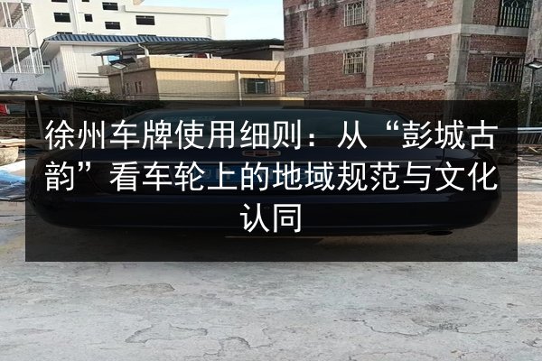 徐州车牌使用细则：从“彭城古韵”看车轮上的地域规范与文化认同