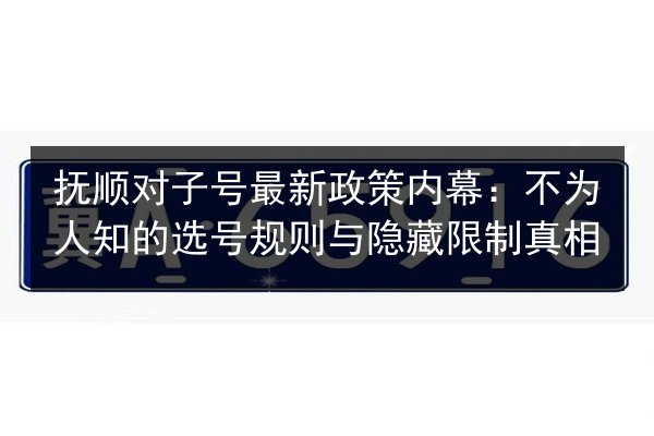 抚顺对子号最新政策内幕：不为人知的选号规则与隐藏限制真相