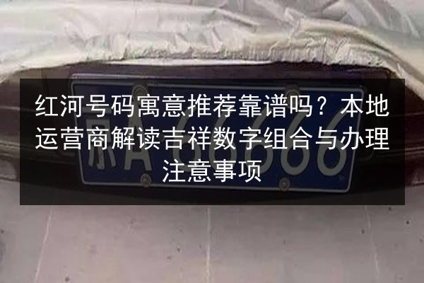 红河号码寓意推荐靠谱吗？本地运营商解读吉祥数字组合与办理注意事项