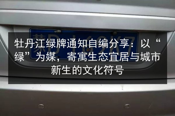 牡丹江绿牌通知自编分享:以“绿”为媒,寄寓生态宜居与城市新生的文化符号 第3张 牡丹江绿牌通知自编分享:以“绿”为媒,寄寓生态宜居与城市新生的文化符号 第3张