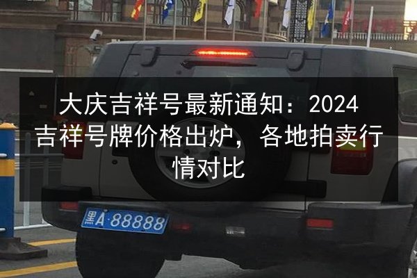 大庆吉祥号最新通知：2024吉祥号牌价格出炉，各地拍卖行情对比 第3张