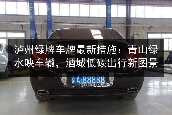泸州绿牌车牌最新措施：青山绿水映车辙，酒城低碳出行新图景