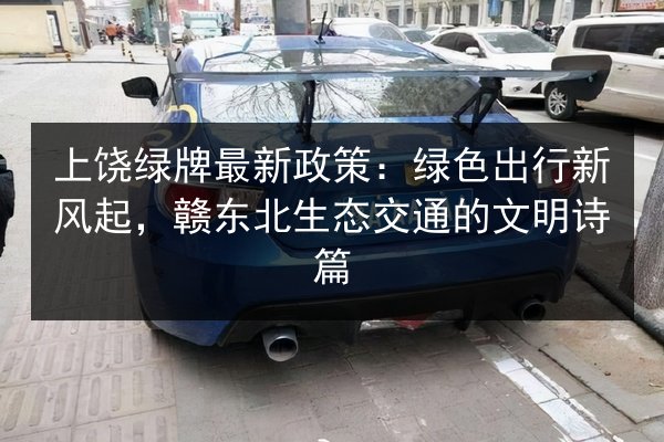 上饶绿牌最新政策:绿色出行新风起,赣东北生态交通的文明诗篇 第2张 上饶绿牌最新政策:绿色出行新风起,赣东北生态交通的文明诗篇 第2张