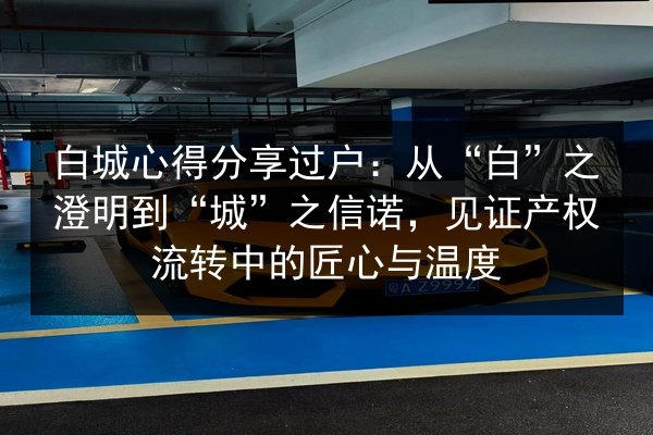 白城心得分享过户：从“白”之澄明到“城”之信诺，见证产权流转中的匠心与温度