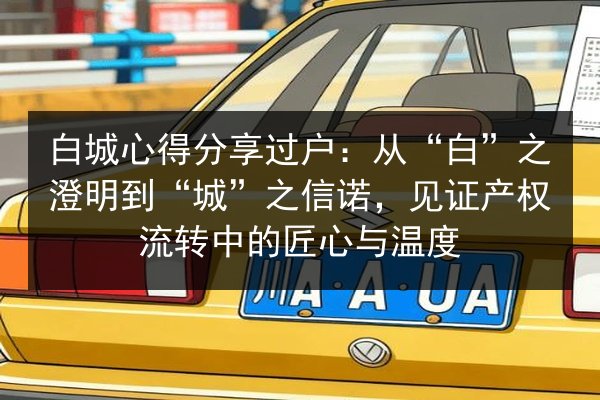 白城心得分享过户：从“白”之澄明到“城”之信诺，见证产权流转中的匠心与温度 第2张