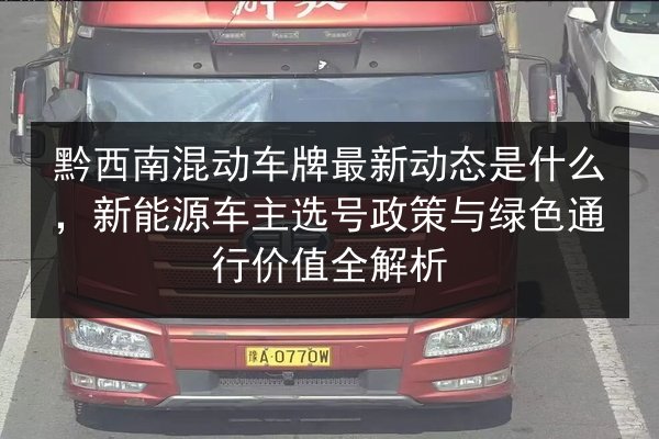 黔西南混动车牌最新动态是什么，新能源车主选号政策与绿色通行价值全解析