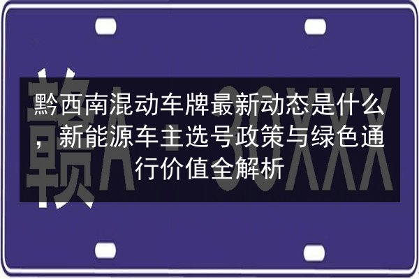 黔西南混动车牌最新动态是什么,新能源车主选号政策与绿色通行价值全解析 第3张 黔西南混动车牌最新动态是什么,新能源车主选号政策与绿色通行价值全解析 第3张
