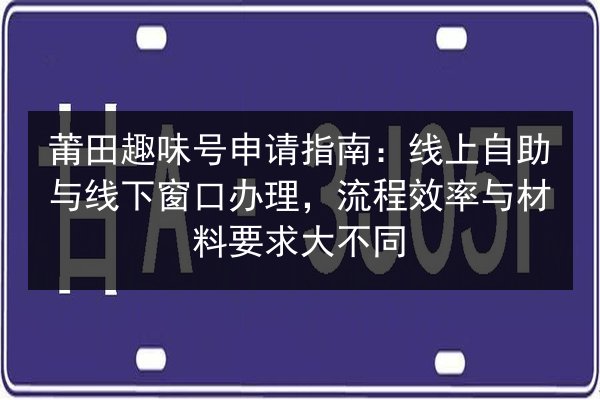 莆田趣味号申请指南：线上自助与线下窗口办理，流程效率与材料要求大不同