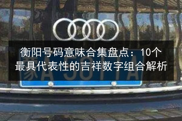 衡阳号码意味合集盘点：10个最具代表性的吉祥数字组合解析