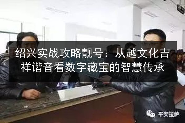 绍兴实战攻略靓号：从越文化吉祥谐音看数字藏宝的智慧传承