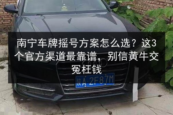 南宁车牌摇号方案怎么选？这3个官方渠道最靠谱，别信黄牛交冤枉钱