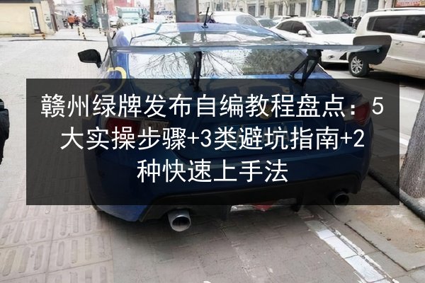 赣州绿牌发布自编教程盘点：5大实操步骤+3类避坑指南+2种快速上手法 第2张
