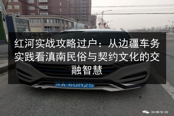 红河实战攻略过户：从边疆车务实践看滇南民俗与契约文化的交融智慧