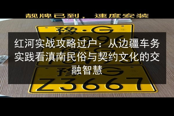 红河实战攻略过户:从边疆车务实践看滇南民俗与契约文化的交融智慧 第2张 红河实战攻略过户:从边疆车务实践看滇南民俗与契约文化的交融智慧 第2张