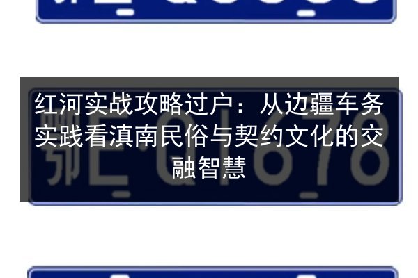 红河实战攻略过户:从边疆车务实践看滇南民俗与契约文化的交融智慧 第3张 红河实战攻略过户:从边疆车务实践看滇南民俗与契约文化的交融智慧 第3张