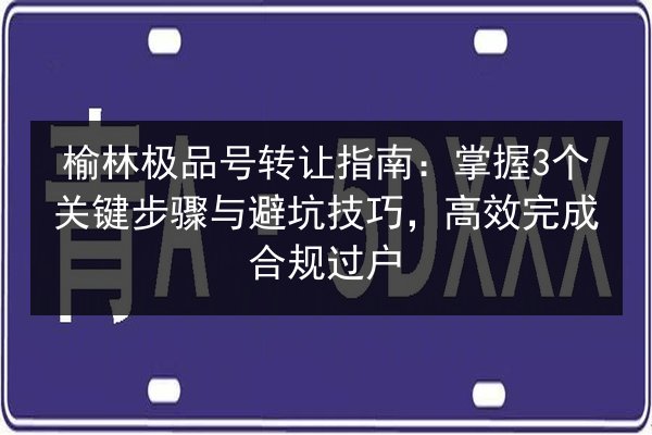 榆林极品号转让指南:掌握3个关键步骤与避坑技巧,高效完成合规过户 第3张 榆林极品号转让指南:掌握3个关键步骤与避坑技巧,高效完成合规过户 第3张