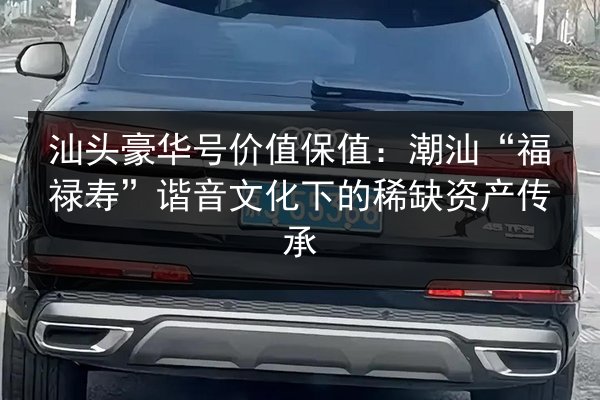 汕头豪华号价值保值：潮汕“福禄寿”谐音文化下的稀缺资产传承