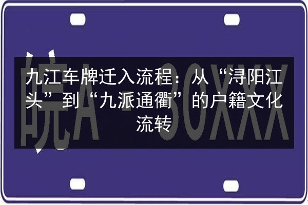 九江车牌迁入流程:从“浔阳江头”到“九派通衢”的户籍文化流转 第3张 九江车牌迁入流程:从“浔阳江头”到“九派通衢”的户籍文化流转 第3张