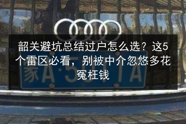韶关避坑总结过户怎么选?这5个雷区必看,别被中介忽悠多花冤枉钱 第2张 韶关避坑总结过户怎么选?这5个雷区必看,别被中介忽悠多花冤枉钱 第2张
