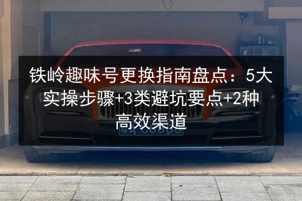 铁岭趣味号更换指南盘点:5大实操步骤+3类避坑要点+2种高效渠道 第3张 铁岭趣味号更换指南盘点:5大实操步骤+3类避坑要点+2种高效渠道 第3张