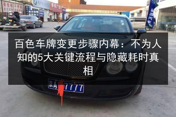 百色车牌变更步骤内幕：不为人知的5大关键流程与隐藏耗时真相 第2张