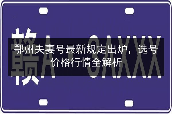 鄂州夫妻号最新规定出炉,选号价格行情全解析 第2张 鄂州夫妻号最新规定出炉,选号价格行情全解析 第2张