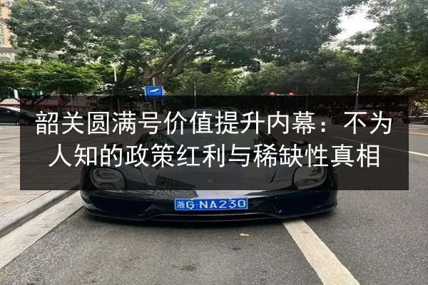 韶关圆满号价值提升内幕：不为人知的政策红利与稀缺性真相 第3张