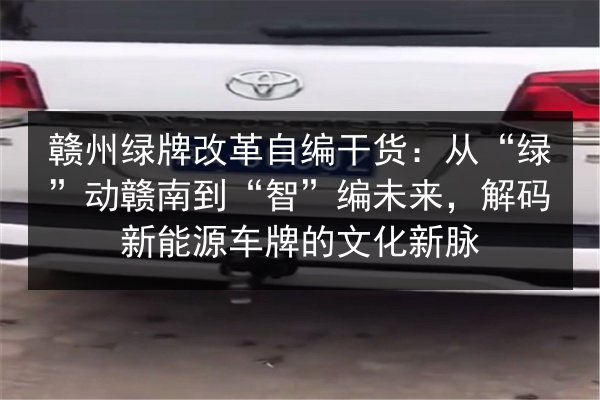赣州绿牌改革自编干货：从“绿”动赣南到“智”编未来，解码新能源车牌的文化新脉
