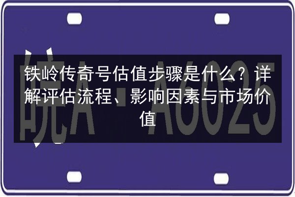 铁岭传奇号估值步骤是什么?详解评估流程、影响因素与市场价值 第1张 铁岭传奇号估值步骤是什么?详解评估流程、影响因素与市场价值 第1张