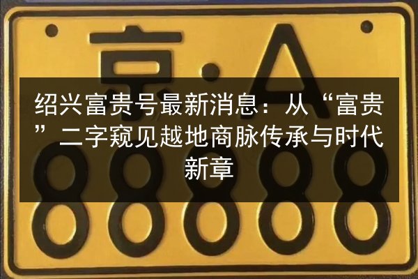 绍兴富贵号最新消息:从“富贵”二字窥见越地商脉传承与时代新章 第1张 绍兴富贵号最新消息:从“富贵”二字窥见越地商脉传承与时代新章 第1张