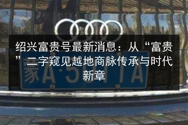 绍兴富贵号最新消息:从“富贵”二字窥见越地商脉传承与时代新章 第2张 绍兴富贵号最新消息:从“富贵”二字窥见越地商脉传承与时代新章 第2张