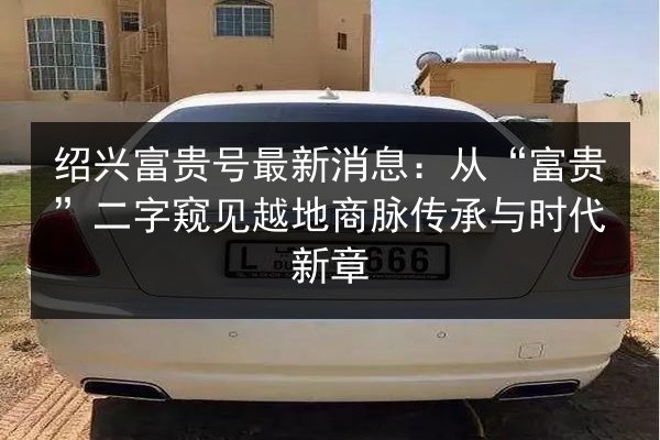 绍兴富贵号最新消息:从“富贵”二字窥见越地商脉传承与时代新章 第3张 绍兴富贵号最新消息:从“富贵”二字窥见越地商脉传承与时代新章 第3张