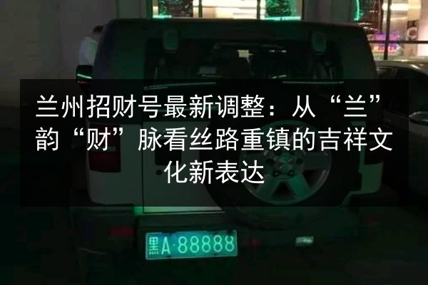 兰州招财号最新调整：从“兰”韵“财”脉看丝路重镇的吉祥文化新表达