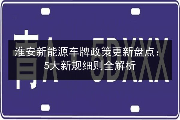 淮安新能源车牌政策更新盘点:5大新规细则全解析 第3张 淮安新能源车牌政策更新盘点:5大新规细则全解析 第3张